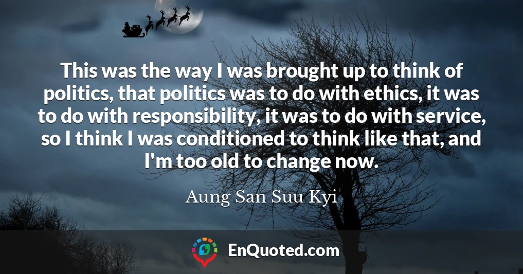 This was the way I was brought up to think of politics, that politics was to do with ethics, it was to do with responsibility, it was to do with service, so I think I was conditioned to think like that, and I'm too old to change now.