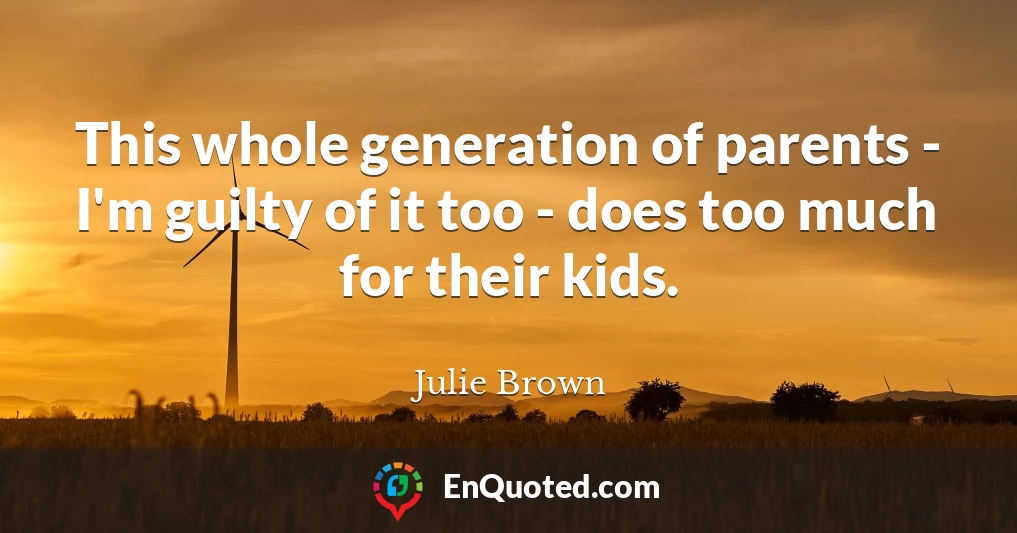 This whole generation of parents - I'm guilty of it too - does too much for their kids.