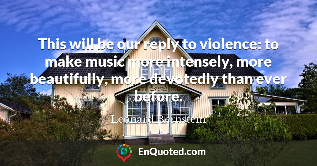This will be our reply to violence: to make music more intensely, more beautifully, more devotedly than ever before.