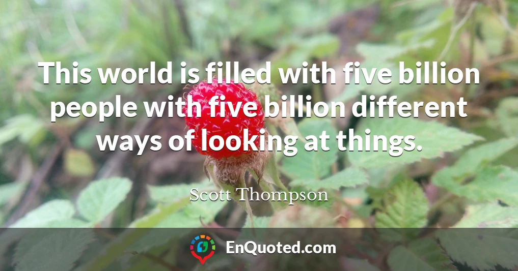 This world is filled with five billion people with five billion different ways of looking at things.