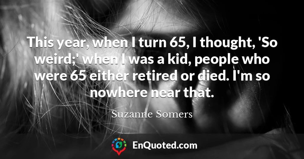 This year, when I turn 65, I thought, 'So weird;' when I was a kid, people who were 65 either retired or died. I'm so nowhere near that.