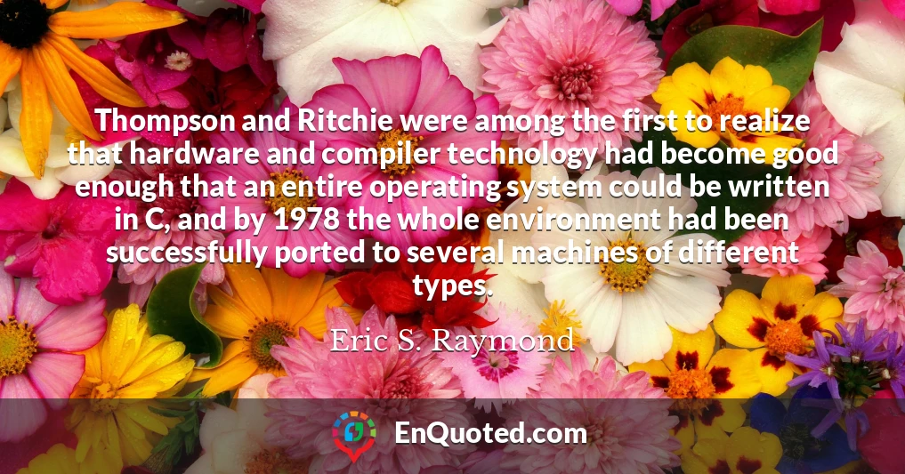 Thompson and Ritchie were among the first to realize that hardware and compiler technology had become good enough that an entire operating system could be written in C, and by 1978 the whole environment had been successfully ported to several machines of different types.
