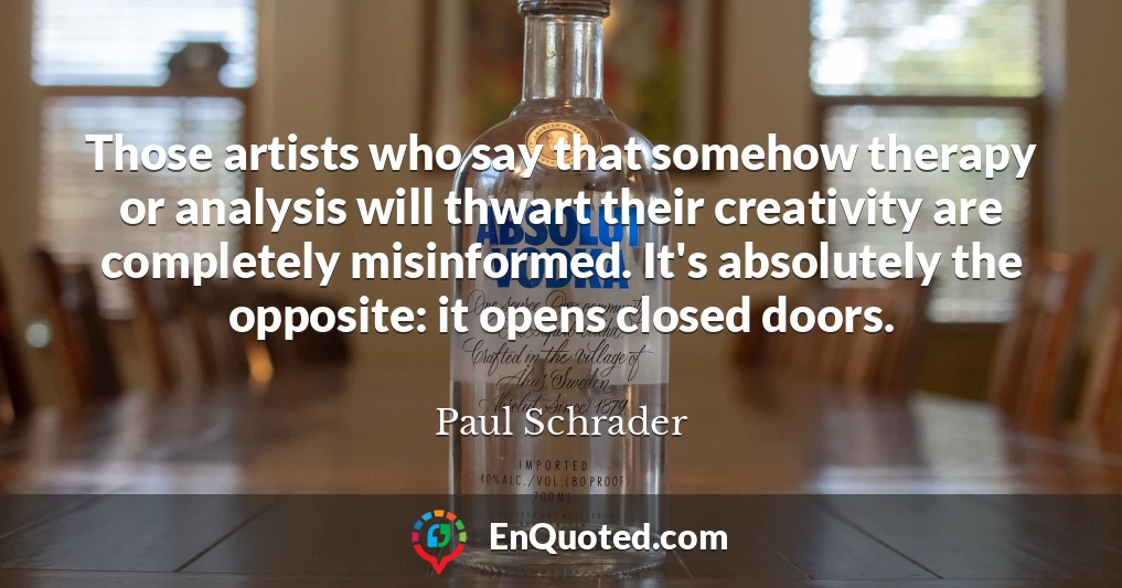 Those artists who say that somehow therapy or analysis will thwart their creativity are completely misinformed. It's absolutely the opposite: it opens closed doors.