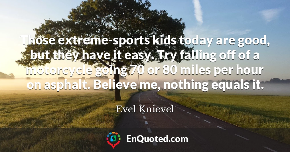 Those extreme-sports kids today are good, but they have it easy. Try falling off of a motorcycle going 70 or 80 miles per hour on asphalt. Believe me, nothing equals it.