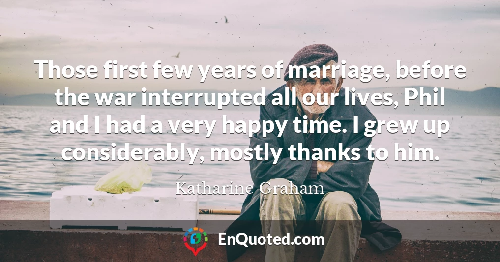 Those first few years of marriage, before the war interrupted all our lives, Phil and I had a very happy time. I grew up considerably, mostly thanks to him.