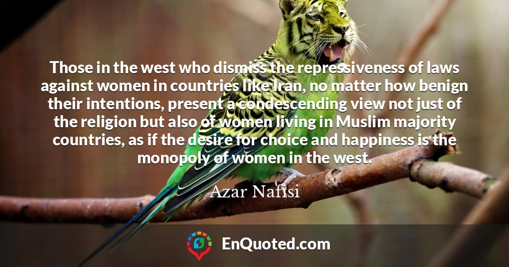 Those in the west who dismiss the repressiveness of laws against women in countries like Iran, no matter how benign their intentions, present a condescending view not just of the religion but also of women living in Muslim majority countries, as if the desire for choice and happiness is the monopoly of women in the west.