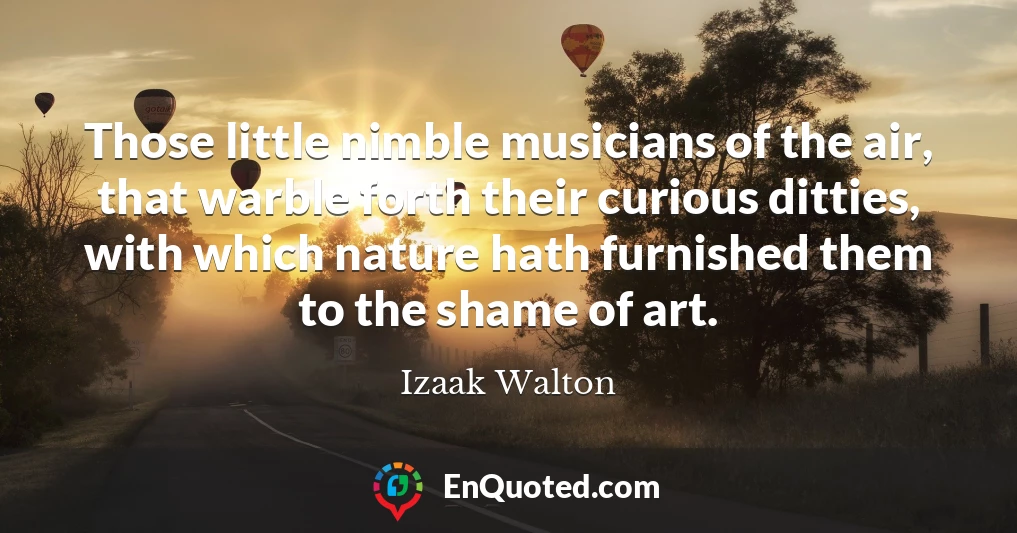 Those little nimble musicians of the air, that warble forth their curious ditties, with which nature hath furnished them to the shame of art.