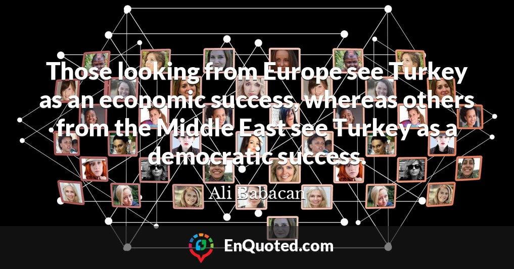 Those looking from Europe see Turkey as an economic success, whereas others from the Middle East see Turkey as a democratic success.