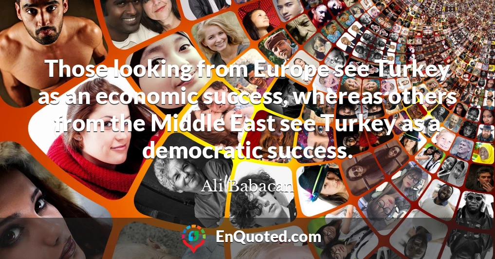 Those looking from Europe see Turkey as an economic success, whereas others from the Middle East see Turkey as a democratic success.