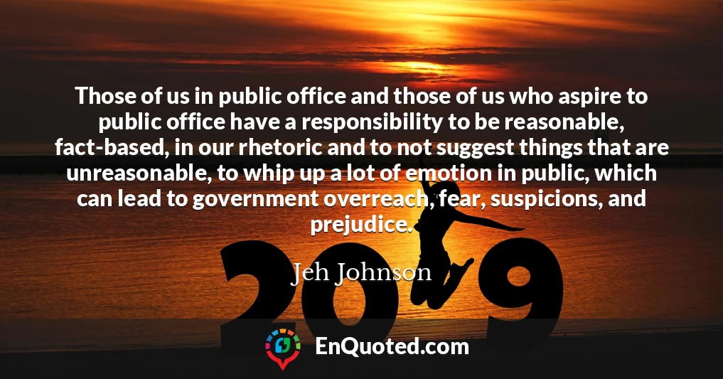 Those of us in public office and those of us who aspire to public office have a responsibility to be reasonable, fact-based, in our rhetoric and to not suggest things that are unreasonable, to whip up a lot of emotion in public, which can lead to government overreach, fear, suspicions, and prejudice.