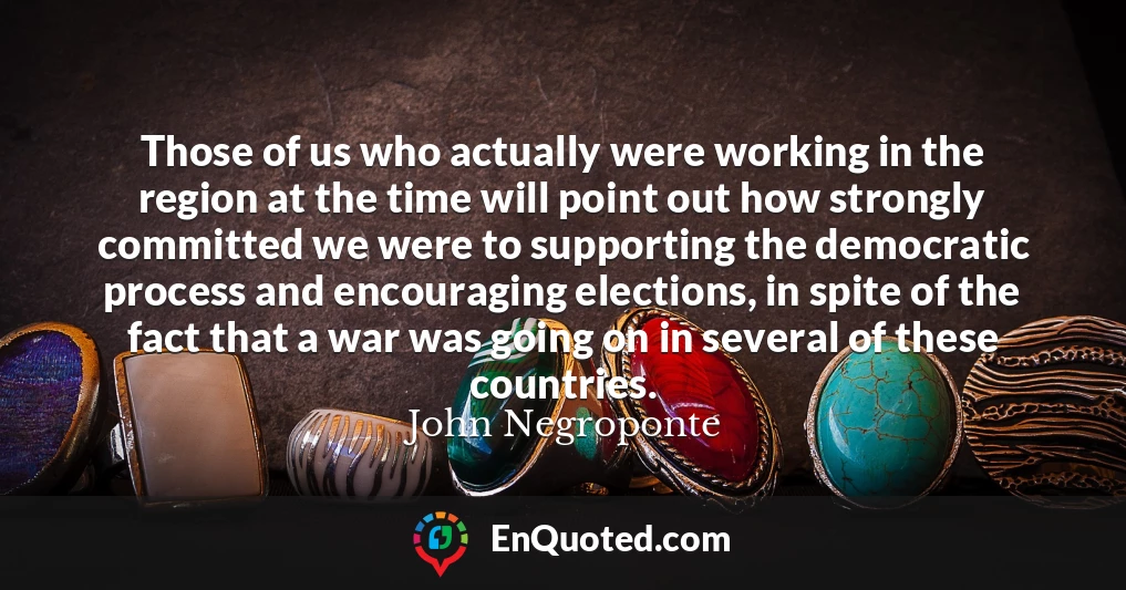 Those of us who actually were working in the region at the time will point out how strongly committed we were to supporting the democratic process and encouraging elections, in spite of the fact that a war was going on in several of these countries.