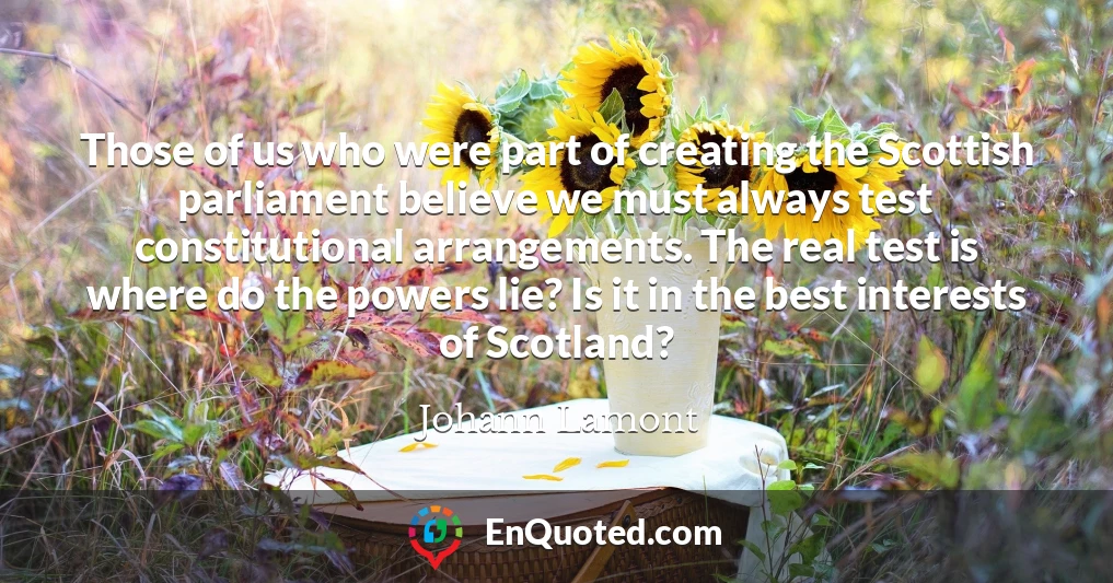 Those of us who were part of creating the Scottish parliament believe we must always test constitutional arrangements. The real test is where do the powers lie? Is it in the best interests of Scotland?