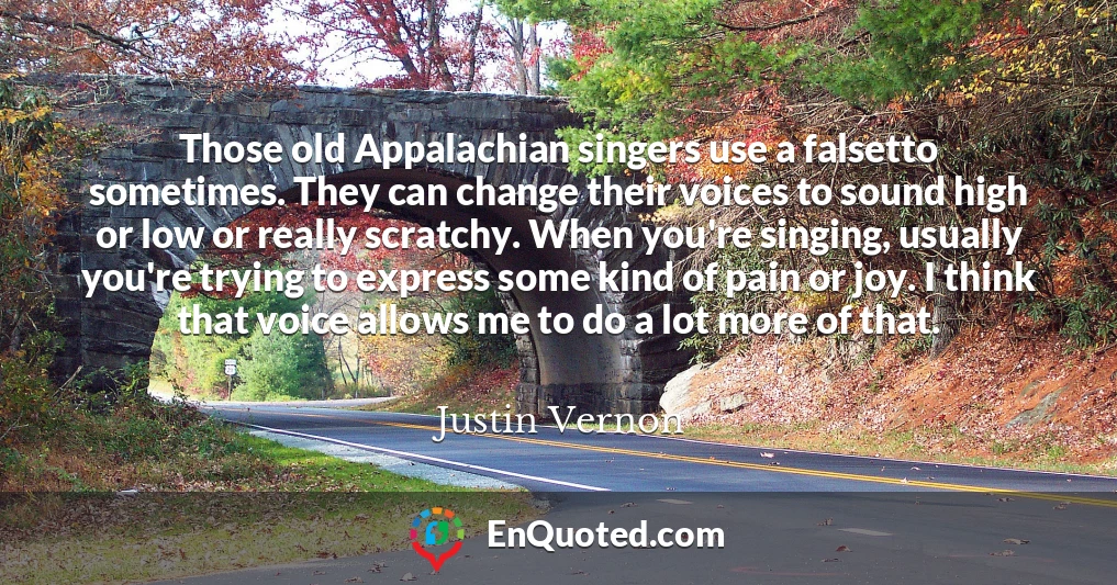 Those old Appalachian singers use a falsetto sometimes. They can change their voices to sound high or low or really scratchy. When you're singing, usually you're trying to express some kind of pain or joy. I think that voice allows me to do a lot more of that.