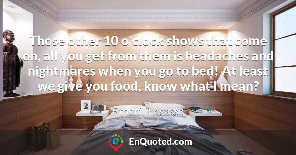 Those other 10 o'clock shows that come on, all you get from them is headaches and nightmares when you go to bed! At least we give you food, know what I mean?