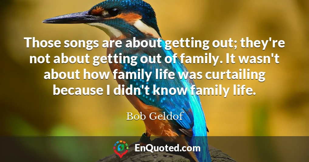 Those songs are about getting out; they're not about getting out of family. It wasn't about how family life was curtailing because I didn't know family life.