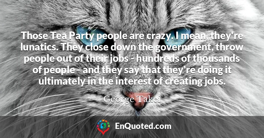 Those Tea Party people are crazy. I mean, they're lunatics. They close down the government, throw people out of their jobs - hundreds of thousands of people - and they say that they're doing it ultimately in the interest of creating jobs.