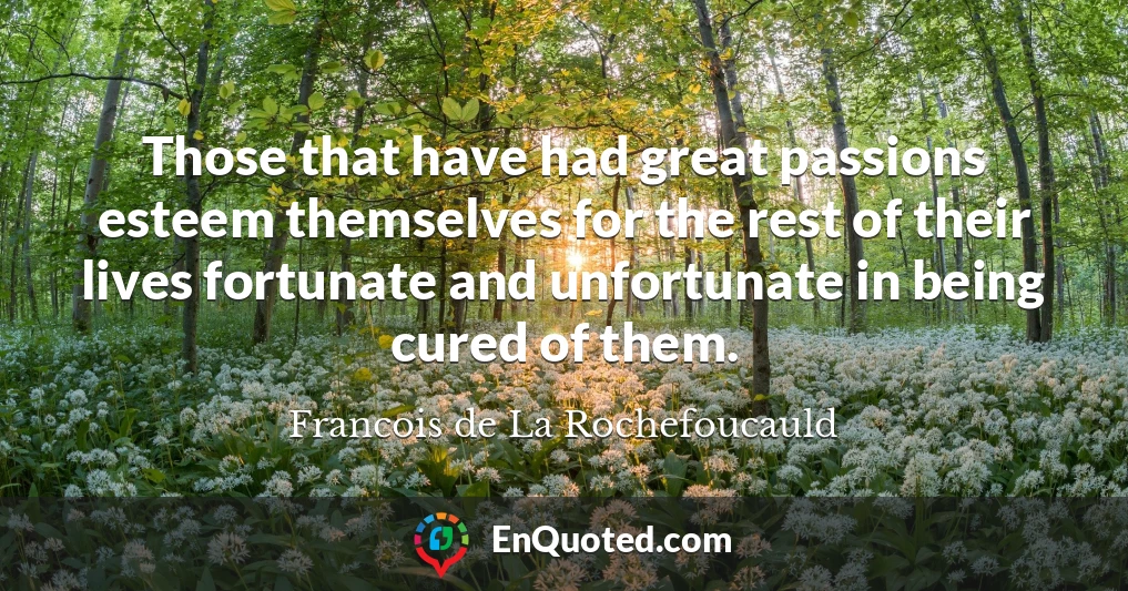 Those that have had great passions esteem themselves for the rest of their lives fortunate and unfortunate in being cured of them.