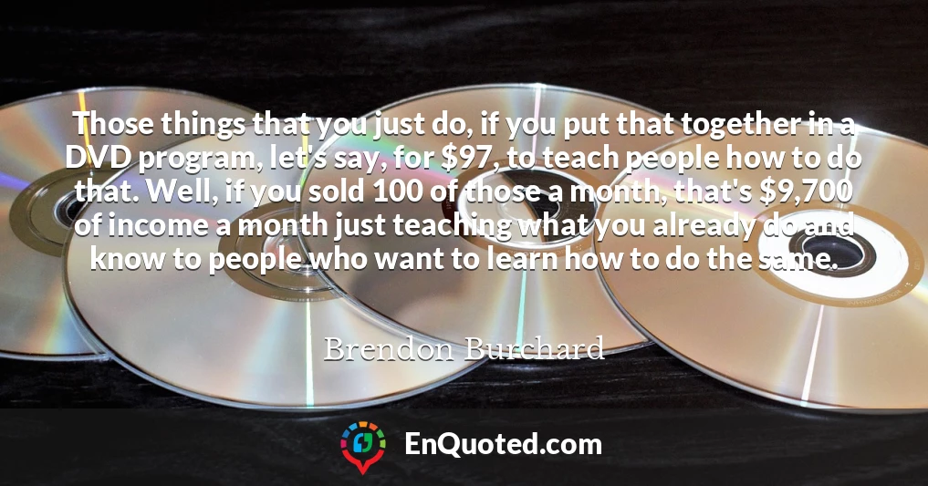 Those things that you just do, if you put that together in a DVD program, let's say, for $97, to teach people how to do that. Well, if you sold 100 of those a month, that's $9,700 of income a month just teaching what you already do and know to people who want to learn how to do the same.