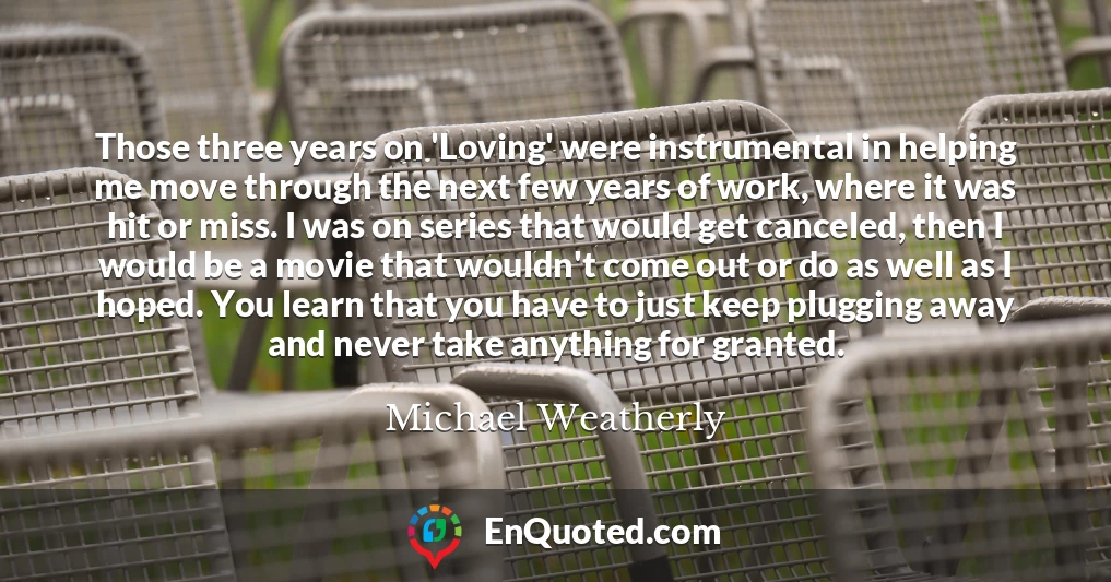 Those three years on 'Loving' were instrumental in helping me move through the next few years of work, where it was hit or miss. I was on series that would get canceled, then I would be a movie that wouldn't come out or do as well as I hoped. You learn that you have to just keep plugging away and never take anything for granted.