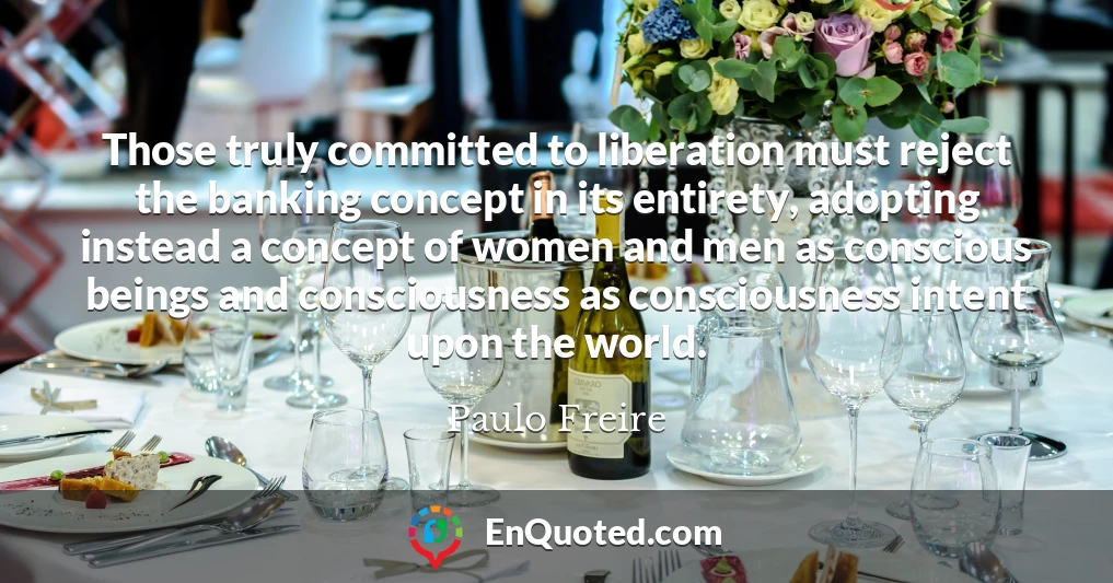 Those truly committed to liberation must reject the banking concept in its entirety, adopting instead a concept of women and men as conscious beings and consciousness as consciousness intent upon the world.