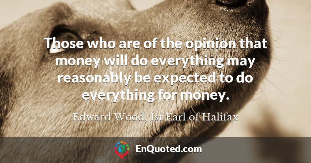 Those who are of the opinion that money will do everything may reasonably be expected to do everything for money.