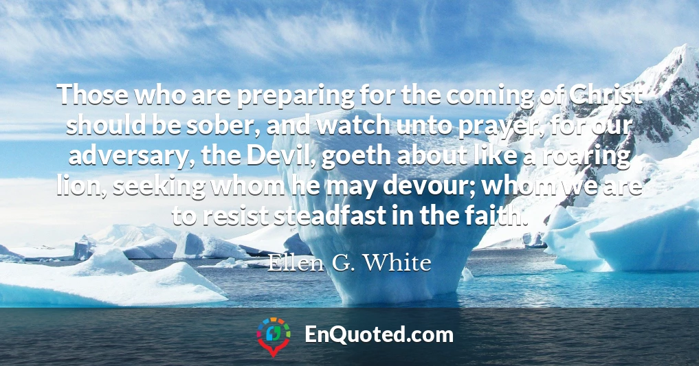 Those who are preparing for the coming of Christ should be sober, and watch unto prayer, for our adversary, the Devil, goeth about like a roaring lion, seeking whom he may devour; whom we are to resist steadfast in the faith.