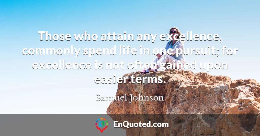 Those who attain any excellence, commonly spend life in one pursuit; for excellence is not often gained upon easier terms.