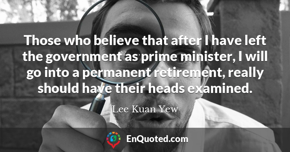 Those who believe that after I have left the government as prime minister, I will go into a permanent retirement, really should have their heads examined.