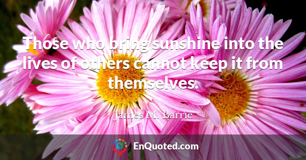 Those who bring sunshine into the lives of others cannot keep it from themselves.