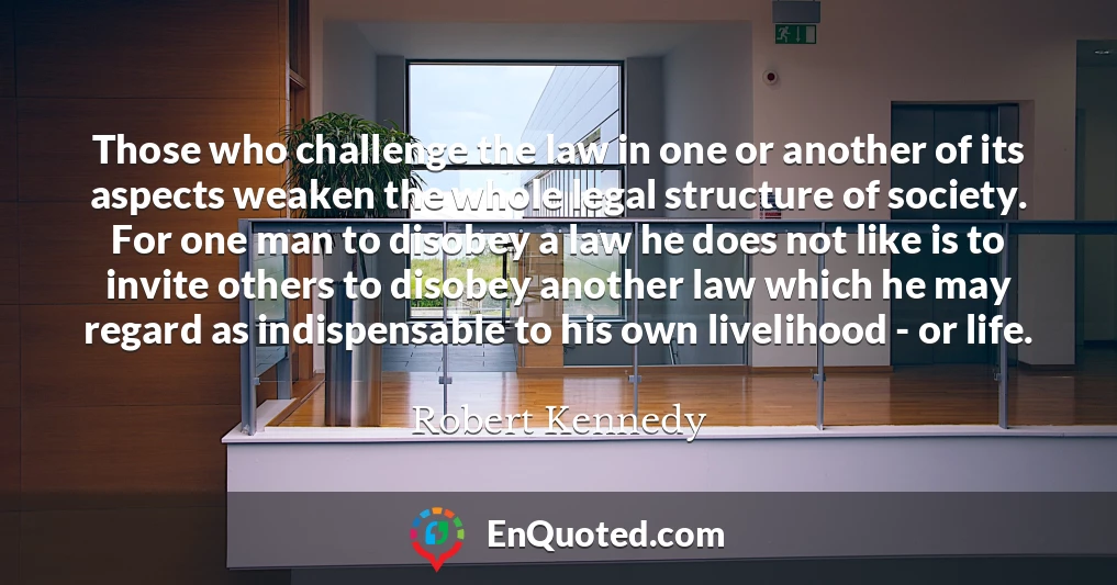 Those who challenge the law in one or another of its aspects weaken the whole legal structure of society. For one man to disobey a law he does not like is to invite others to disobey another law which he may regard as indispensable to his own livelihood - or life.