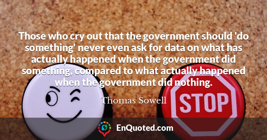 Those who cry out that the government should 'do something' never even ask for data on what has actually happened when the government did something, compared to what actually happened when the government did nothing.