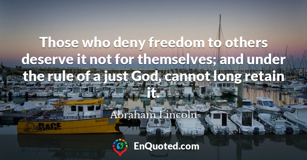 Those who deny freedom to others deserve it not for themselves; and under the rule of a just God, cannot long retain it.