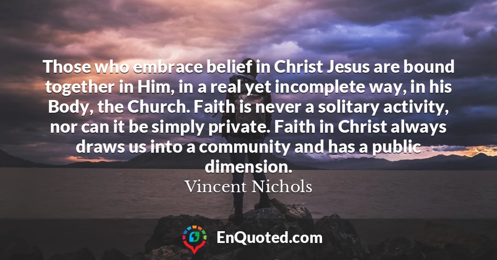 Those who embrace belief in Christ Jesus are bound together in Him, in a real yet incomplete way, in his Body, the Church. Faith is never a solitary activity, nor can it be simply private. Faith in Christ always draws us into a community and has a public dimension.