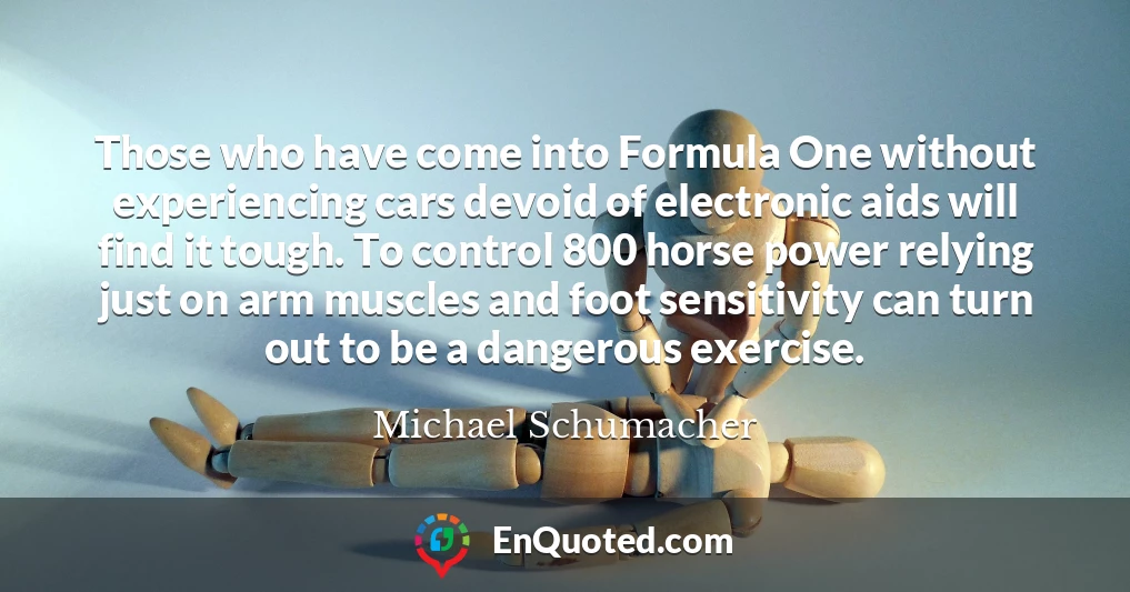 Those who have come into Formula One without experiencing cars devoid of electronic aids will find it tough. To control 800 horse power relying just on arm muscles and foot sensitivity can turn out to be a dangerous exercise.