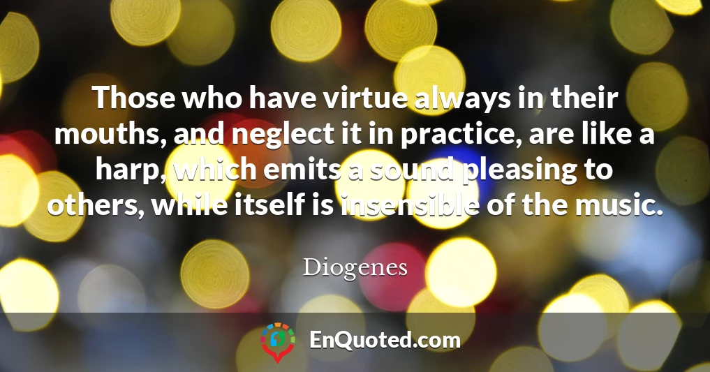 Those who have virtue always in their mouths, and neglect it in practice, are like a harp, which emits a sound pleasing to others, while itself is insensible of the music.