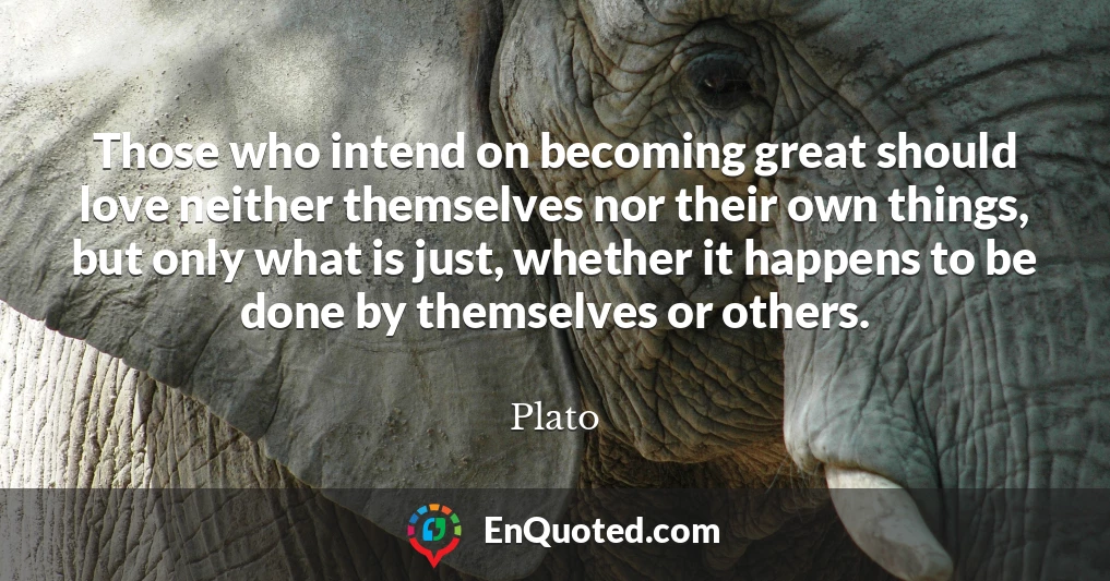 Those who intend on becoming great should love neither themselves nor their own things, but only what is just, whether it happens to be done by themselves or others.