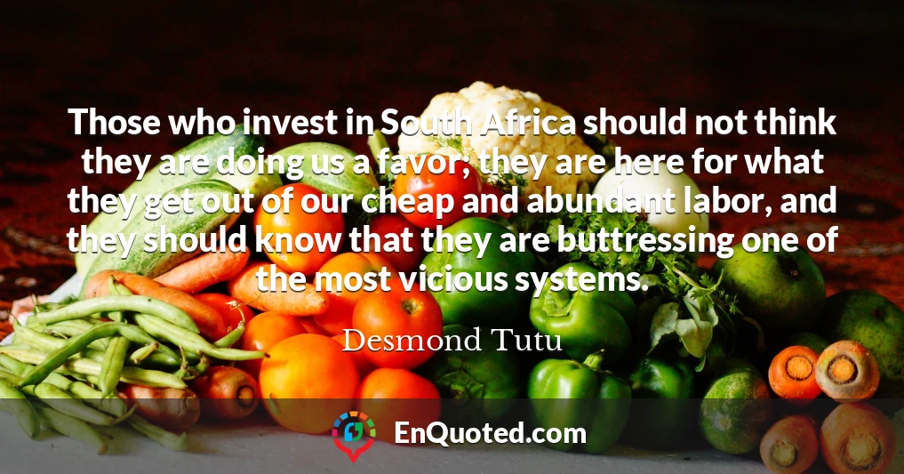 Those who invest in South Africa should not think they are doing us a favor; they are here for what they get out of our cheap and abundant labor, and they should know that they are buttressing one of the most vicious systems.