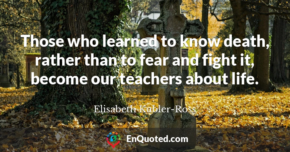 Those who learned to know death, rather than to fear and fight it, become our teachers about life.