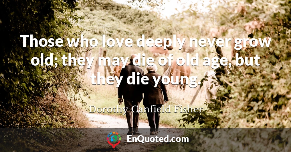Those who love deeply never grow old; they may die of old age, but they die young.