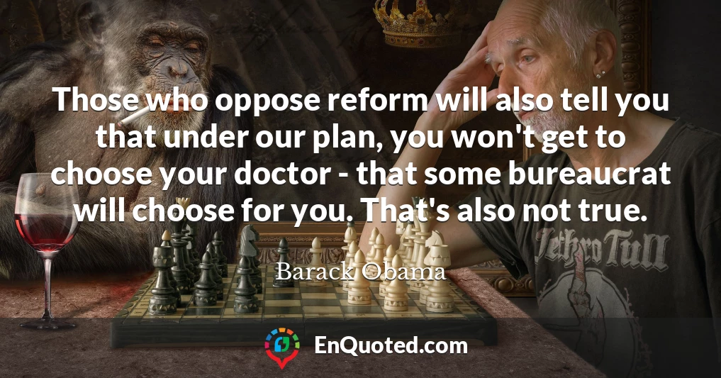 Those who oppose reform will also tell you that under our plan, you won't get to choose your doctor - that some bureaucrat will choose for you. That's also not true.