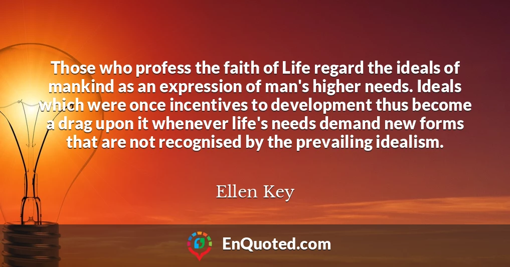 Those who profess the faith of Life regard the ideals of mankind as an expression of man's higher needs. Ideals which were once incentives to development thus become a drag upon it whenever life's needs demand new forms that are not recognised by the prevailing idealism.