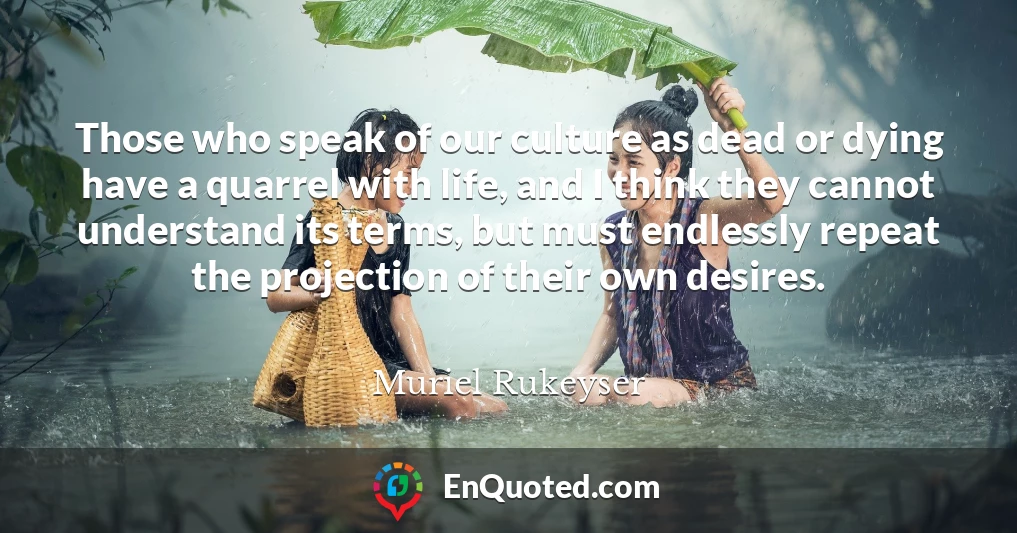 Those who speak of our culture as dead or dying have a quarrel with life, and I think they cannot understand its terms, but must endlessly repeat the projection of their own desires.