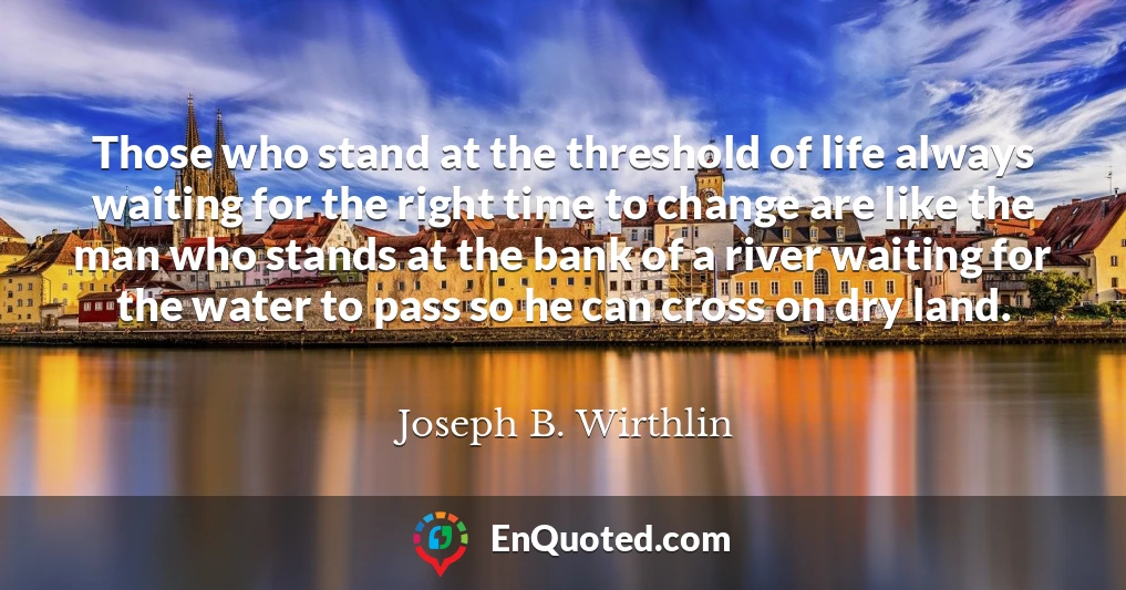 Those who stand at the threshold of life always waiting for the right time to change are like the man who stands at the bank of a river waiting for the water to pass so he can cross on dry land.