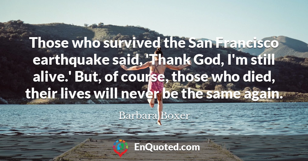 Those who survived the San Francisco earthquake said, 'Thank God, I'm still alive.' But, of course, those who died, their lives will never be the same again.