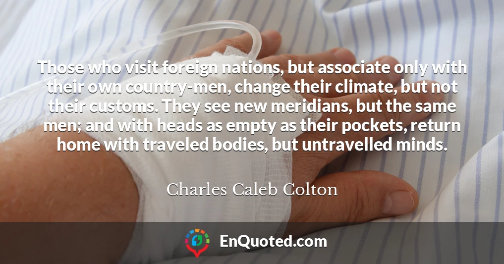 Those who visit foreign nations, but associate only with their own country-men, change their climate, but not their customs. They see new meridians, but the same men; and with heads as empty as their pockets, return home with traveled bodies, but untravelled minds.