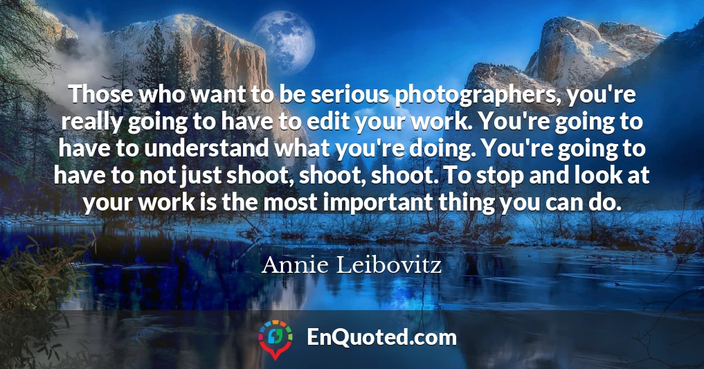 Those who want to be serious photographers, you're really going to have to edit your work. You're going to have to understand what you're doing. You're going to have to not just shoot, shoot, shoot. To stop and look at your work is the most important thing you can do.