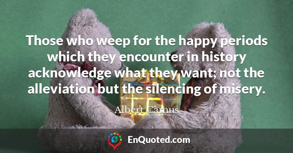Those who weep for the happy periods which they encounter in history acknowledge what they want; not the alleviation but the silencing of misery.