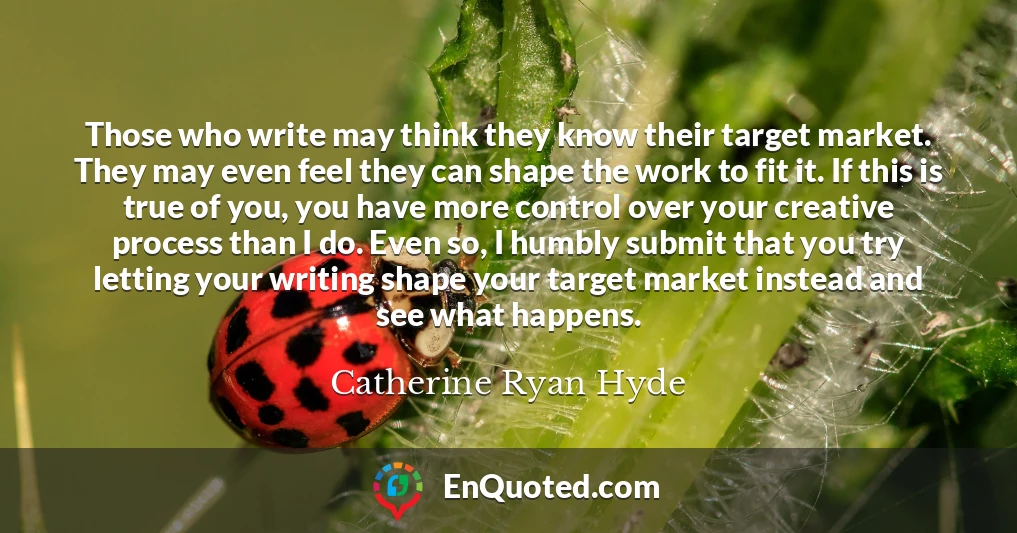Those who write may think they know their target market. They may even feel they can shape the work to fit it. If this is true of you, you have more control over your creative process than I do. Even so, I humbly submit that you try letting your writing shape your target market instead and see what happens.