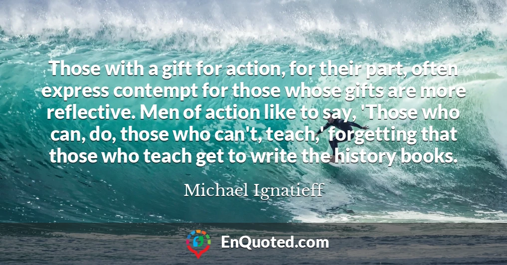 Those with a gift for action, for their part, often express contempt for those whose gifts are more reflective. Men of action like to say, 'Those who can, do, those who can't, teach,' forgetting that those who teach get to write the history books.