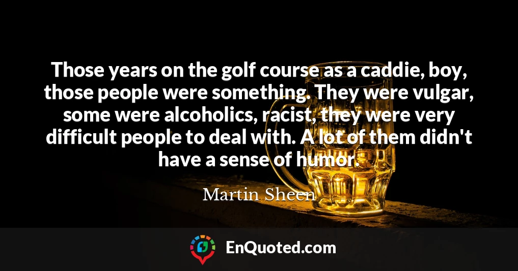 Those years on the golf course as a caddie, boy, those people were something. They were vulgar, some were alcoholics, racist, they were very difficult people to deal with. A lot of them didn't have a sense of humor.